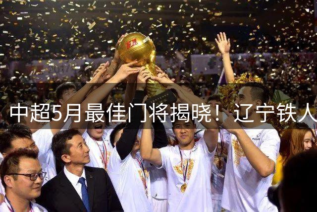 中超5月最佳门将揭晓！辽宁铁人张岩逆境重生演绎励志传奇