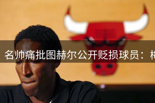 名帅痛批图赫尔公开贬损球员：梅努事件暴露更衣室管理危机