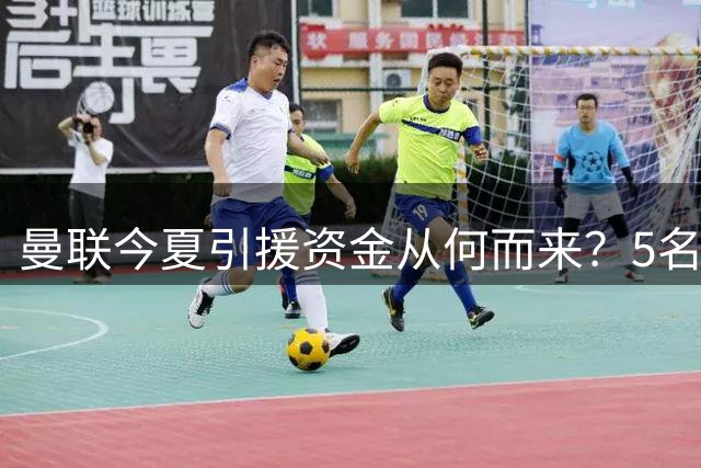 曼联今夏引援资金从何而来？5名球员或成转会市场关键筹码