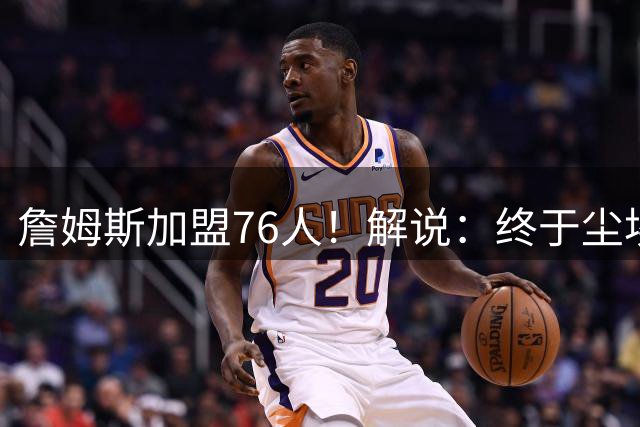 詹姆斯加盟76人！解说：终于尘埃落定 还是觉得热火更合适