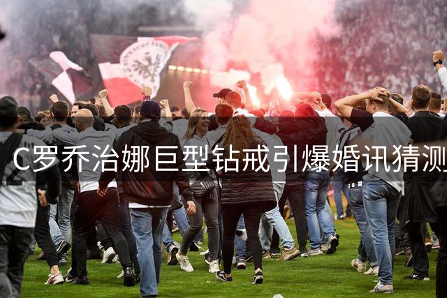 C罗乔治娜巨型钻戒引爆婚讯猜测 知情人士透露婚礼细节