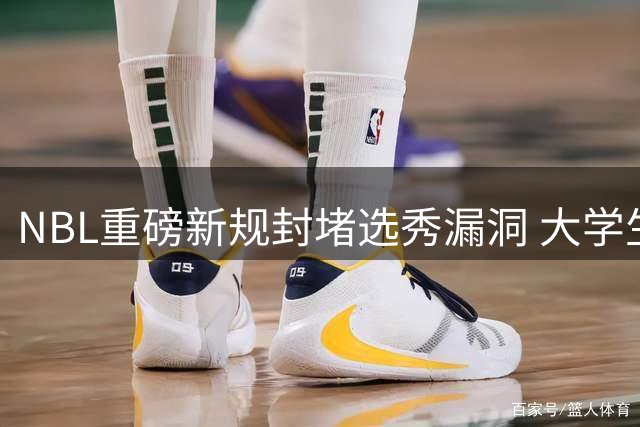 NBL重磅新规封堵选秀漏洞 大学生球员曲线加盟CBA时代终结